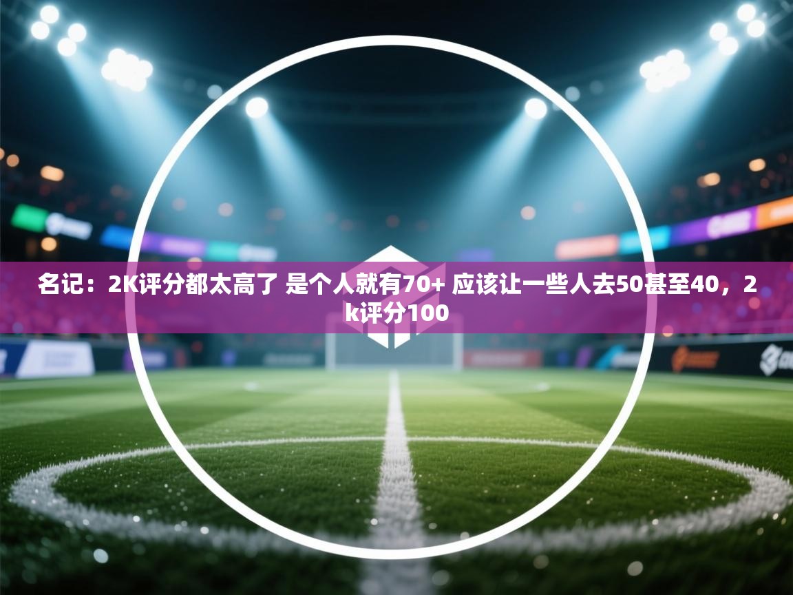 名记:2K评分都太高了 是个人就有70+ 应该让一些人去50甚至40,2k评分100 第1张